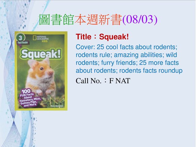 圖書館本週新書(08/03)
Title：Squeak!
Cover: 25 cool facts about rodents;
rodents rule; amazing abilities; wild
rodents; furry friends; 25 more facts
about rodents; rodents facts roundup
Call No.：F NAT

