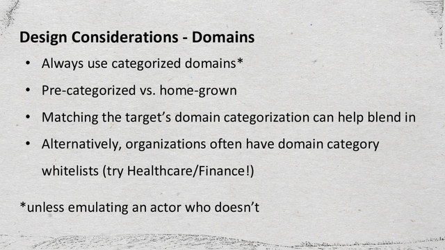 Design Considerations - Domains
• Always use categorized domains*
• Pre-categorized vs. home-grown
• Matching the target’s domain categorization can help blend in
• Alternatively, organizations often have domain category
whitelists (try Healthcare/Finance!)
*unless emulating an actor who doesn’t
