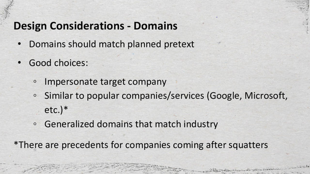 Design Considerations - Domains
• Domains should match planned pretext
• Good choices:
◦ Impersonate target company
◦ Similar to popular companies/services (Google, Microsoft,
etc.)*
◦ Generalized domains that match industry
*There are precedents for companies coming after squatters
