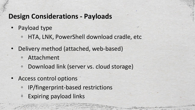 Design Considerations - Payloads
• Payload type
◦ HTA, LNK, PowerShell download cradle, etc
• Delivery method (attached, web-based)
◦ Attachment
◦ Download link (server vs. cloud storage)
• Access control options
◦ IP/fingerprint-based restrictions
◦ Expiring payload links
