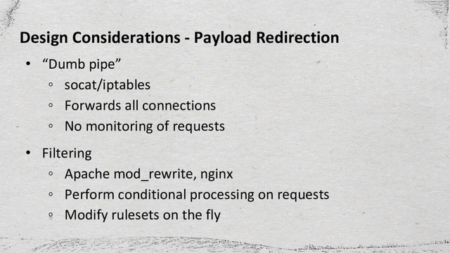 Design Considerations - Payload Redirection
• “Dumb pipe”
◦ socat/iptables
◦ Forwards all connections
◦ No monitoring of requests
• Filtering
◦ Apache mod_rewrite, nginx
◦ Perform conditional processing on requests
◦ Modify rulesets on the fly
