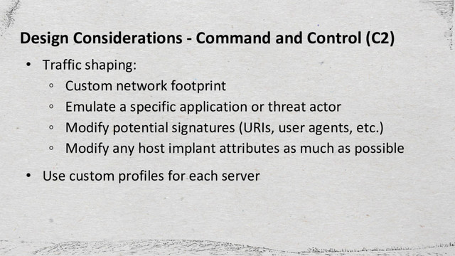 Design Considerations - Command and Control (C2)
• Traffic shaping:
◦ Custom network footprint
◦ Emulate a specific application or threat actor
◦ Modify potential signatures (URIs, user agents, etc.)
◦ Modify any host implant attributes as much as possible
• Use custom profiles for each server
