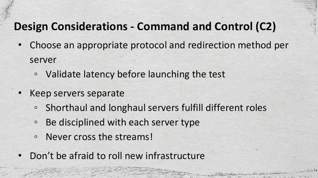 Design Considerations - Command and Control (C2)
• Choose an appropriate protocol and redirection method per
server
◦ Validate latency before launching the test
• Keep servers separate
◦ Shorthaul and longhaul servers fulfill different roles
◦ Be disciplined with each server type
◦ Never cross the streams!
• Don’t be afraid to roll new infrastructure
