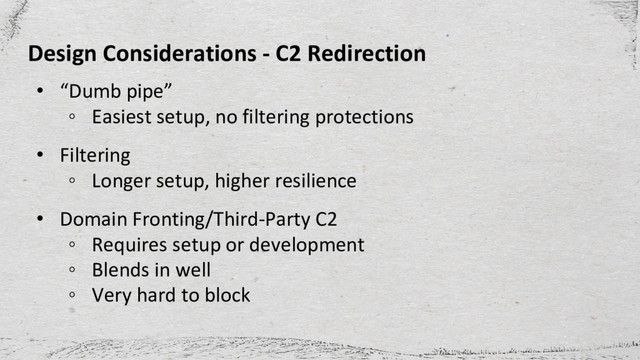 Design Considerations - C2 Redirection
• “Dumb pipe”
◦ Easiest setup, no filtering protections
• Filtering
◦ Longer setup, higher resilience
• Domain Fronting/Third-Party C2
◦ Requires setup or development
◦ Blends in well
◦ Very hard to block
