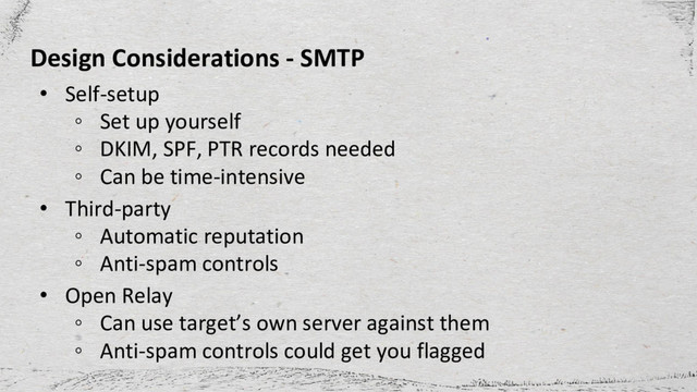 Design Considerations - SMTP
• Self-setup
◦ Set up yourself
◦ DKIM, SPF, PTR records needed
◦ Can be time-intensive
• Third-party
◦ Automatic reputation
◦ Anti-spam controls
• Open Relay
◦ Can use target’s own server against them
◦ Anti-spam controls could get you flagged
