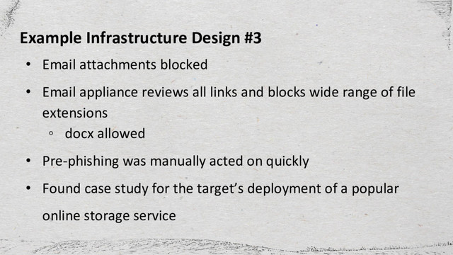 Example Infrastructure Design #3
• Email attachments blocked
• Email appliance reviews all links and blocks wide range of file
extensions
◦ docx allowed
• Pre-phishing was manually acted on quickly
• Found case study for the target’s deployment of a popular
online storage service
