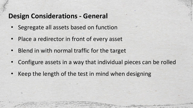 • Segregate all assets based on function
• Place a redirector in front of every asset
• Blend in with normal traffic for the target
• Configure assets in a way that individual pieces can be rolled
• Keep the length of the test in mind when designing
Design Considerations - General
