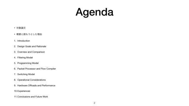 Agenda
• ର৅࿦จ

• ֓ཁͱಡ΋͏ͱͨ͠ཧ༝

1. Introduction

2. Design Goals and Rationale

3. Overview and Comparison

4. Filtering Model

5. Programming Model

6. Packet Processor and Flow Compiler

7. Switching Model

8. Operational Considerations

9. Hardware O
ffl
oads and Performance

10.Experiences

11.Conclusions and Future Work
2
