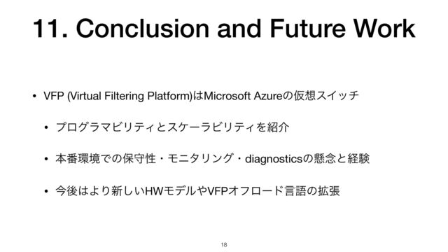 11. Conclusion and Future Work
• VFP (Virtual Filtering Platform)͸Microsoft AzureͷԾ૝εΠον

• ϓϩάϥϚϏϦςΟͱεέʔϥϏϦςΟΛ঺հ

• ຊ൪؀ڥͰͷอकੑɾϞχλϦϯάɾdiagnosticsͷݒ೦ͱܦݧ

• ࠓޙ͸ΑΓ৽͍͠HWϞσϧ΍VFPΦϑϩʔυݴޠͷ֦ு
18
