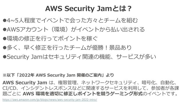 AWS Security Jamとは？
※以下「2022年 AWS Security Jam 開催のご案内」より
AWS Security Jam は、権限管理、ネットワークセキュリティ、暗号化、自動化、
CI/CD、インシデントレスポンスなどに関連するサービスを利用して、参加者が各課
題ごとに AWS 環境を適切に修正しポイントを競うゲーミング形式のイベントです。
https://aws.amazon.com/jp/blogs/news/aws-security-jam-2022-intro/
⚫4~5人程度でイベントで会った方々とチームを組む
⚫AWSアカウント（環境）がイベントから払い出される
⚫環境の修正を行ってポイントを稼ぐ
⚫多く、早く修正を行ったチームが優勝！景品あり
⚫Security Jamはセキュリティ関連の機能、サービスが多い

