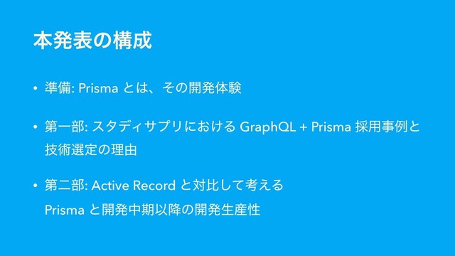 ຊൃදͷߏ੒
• ४උ: Prisma ͱ͸ɺͦͷ։ൃମݧ
• ୈҰ෦: ελσΟαϓϦʹ͓͚Δ GraphQL + Prisma ࠾༻ࣄྫͱ
ٕज़બఆͷཧ༝
• ୈೋ෦: Active Record ͱରൺͯ͠ߟ͑Δ 
Prisma ͱ։ൃதظҎ߱ͷ։ൃੜ࢈ੑ
