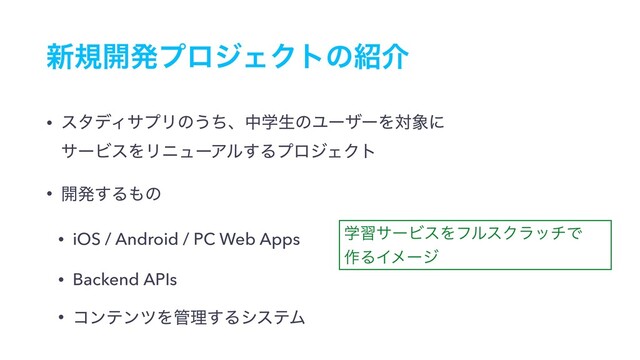 ৽ن։ൃϓϩδΣΫτͷ঺հ
• ελσΟαϓϦͷ͏ͪɺதֶੜͷϢʔβʔΛର৅ʹ 
αʔϏεΛϦχϡʔΞϧ͢ΔϓϩδΣΫτ
• ։ൃ͢Δ΋ͷ
• iOS / Android / PC Web Apps
• Backend APIs
• ίϯςϯπΛ؅ཧ͢ΔγεςϜ
ֶशαʔϏεΛϑϧεΫϥονͰ
࡞ΔΠϝʔδ
