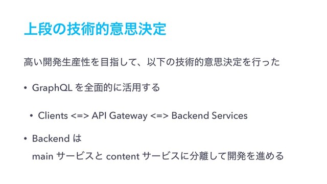 ্ஈͷٕज़తҙࢥܾఆ
ߴ͍։ൃੜ࢈ੑΛ໨ࢦͯ͠ɺҎԼͷٕज़తҙࢥܾఆΛߦͬͨ
• GraphQL Λશ໘తʹ׆༻͢Δ
• Clients <=> API Gateway <=> Backend Services
• Backend ͸ 
main αʔϏεͱ content αʔϏεʹ෼཭ͯ͠։ൃΛਐΊΔ

