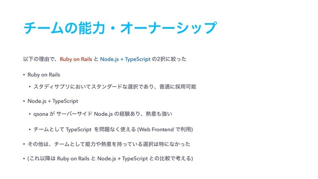 νʔϜͷೳྗɾΦʔφʔγοϓ
ҎԼͷཧ༝ͰɺRuby on Rails ͱ Node.js + TypeScript ͷ2୒ʹߜͬͨ
• Ruby on Rails
• ελσΟαϓϦʹ͓͍ͯελϯμʔυͳબ୒Ͱ͋Γɺී௨ʹ࠾༻Մೳ
• Node.js + TypeScript
• qsona ͕ αʔόʔαΠυ Node.js ͷܦݧ͋Γɺ೤ҙ΋ڧ͍
• νʔϜͱͯ͠ TypeScript Λ໰୊ͳ͘࢖͑Δ (Web Frontend Ͱར༻)
• ͦͷଞ͸ɺνʔϜͱͯ͠ೳྗ΍೤ҙΛ͍࣋ͬͯΔબ୒͸ಛʹͳ͔ͬͨ
• (͜ΕҎ߱͸ Ruby on Rails ͱ Node.js + TypeScript ͱͷൺֱͰߟ͑Δ)
