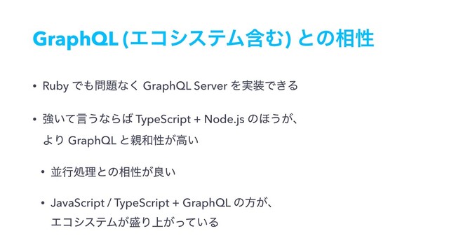 GraphQL (ΤίγεςϜؚΉ) ͱͷ૬ੑ
• Ruby Ͱ΋໰୊ͳ͘ GraphQL Server Λ࣮૷Ͱ͖Δ
• ڧ͍ͯݴ͏ͳΒ͹ TypeScript + Node.js ͷ΄͏͕ɺ 
ΑΓ GraphQL ͱ਌࿨ੑ͕ߴ͍
• ฒߦॲཧͱͷ૬ੑ͕ྑ͍
• JavaScript / TypeScript + GraphQL ͷํ͕ɺ 
ΤίγεςϜ͕੝Γ্͕͍ͬͯΔ
