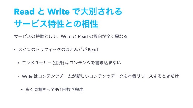 Read ͱ Write Ͱେผ͞ΕΔ 
αʔϏεಛੑͱͷ૬ੑ
αʔϏεͷಛ௃ͱͯ͠ɺWrite ͱ Read ͷ܏޲͕શ͘ҟͳΔ
• ϝΠϯͷτϥϑΟοΫͷ΄ͱΜͲ͕ Read
• ΤϯυϢʔβʔ (ੜె) ͸ίϯςϯπΛॻ͖ࠐ·ͳ͍
• Write ͸ίϯςϯπνʔϜ͕৽͍͠ίϯςϯπσʔλΛຊ൪ϦϦʔε͢Δͱ͖͚ͩ
• ଟ͘ݟੵ΋ͬͯ΋1೔਺ճఔ౓
