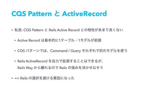 CQS Pattern ͱ ActiveRecord
• ࢲݟ: CQS Pattern ͱ Rails Active Record ͱͷ૬ੑ͕͋·Γྑ͘ͳ͍
• Active Record ͸جຊతʹ1ςʔϒϧɾ1Ϟσϧ͕લఏ
• CQS ύλʔϯͰ͸ɺCommand / Query ͦΕͧΕͰผͷϞσϧΛ࢖͏
• Rails ActiveRecord ΛࣗྗͰ֦ு͢Δ͜ͱ͸Ͱ͖Δ͕ɺ 
Rails Way ͔Β཭ΕΔͷͰ Rails ͷڧΈΛ׆͔ͤͳͦ͏
• => Rails ͷબ୒Λආ͚ΔཁҼʹͳͬͨ
