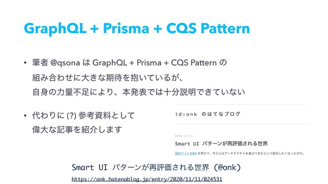 GraphQL + Prisma + CQS Pattern
• චऀ @qsona ͸ GraphQL + Prisma + CQS Pattern ͷ 
૊Έ߹Θͤʹେ͖ͳظ଴Λ๊͍͍ͯΔ͕ɺ 
ࣗ਎ͷྗྔෆ଍ʹΑΓɺຊൃදͰ͸े෼આ໌Ͱ͖͍ͯͳ͍
• ୅ΘΓʹ (?) ࢀߟࢿྉͱͯ͠ 
ҒେͳهࣄΛ঺հ͠·͢
Smart UI ύλʔϯ͕࠶ධՁ͞ΕΔੈք (@onk)
https://onk.hatenablog.jp/entry/2020/11/11/024531
