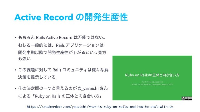 Active Record ͷ։ൃੜ࢈ੑ
• ΋ͪΖΜ Rails Active Record ͸ສೳͰ͸ͳ͍ɻ 
Ή͠ΖҰൠతʹ͸ɺRails ΞϓϦέʔγϣϯ͸ 
։ൃதظҎ߱Ͱ։ൃੜ࢈ੑ͕Լ͕Δͱ͍͏ݟํ
΋ڧ͍
• ͜ͷ՝୊ʹରͯ͠ Rails ίϛϡχςΟ͸༷ʑͳղ
ܾࡦΛఏ͍ࣔͯ͠Δ
• ͦͷܾఆ൛ͷҰͭͱݴ͑Δͷ͕ @_yasaichi ͞Μ
ʹΑΔʮRuby on Rails ͷਖ਼ମͱ޲͖߹͍ํʯ
https://speakerdeck.com/yasaichi/what-is-ruby-on-rails-and-how-to-deal-with-it
