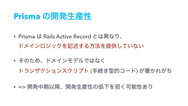 Prisma ͷ։ൃੜ࢈ੑ
• Prisma ͸ Rails Active Record ͱ͸ҟͳΓɺ 
υϝΠϯϩδοΫΛهड़͢Δํ๏Λఏڙ͍ͯ͠ͳ͍
• ͦͷͨΊɺυϝΠϯϞσϧͰ͸ͳ͘ 
τϥϯβΫγϣϯεΫϦϓτ (खଓ͖ܕతίʔυ) ͕ॻ͔Ε͕ͪ
• => ։ൃதظҎ߱ɺ։ൃੜ࢈ੑͷ௿ԼΛট͘Մೳੑ͋Γ
