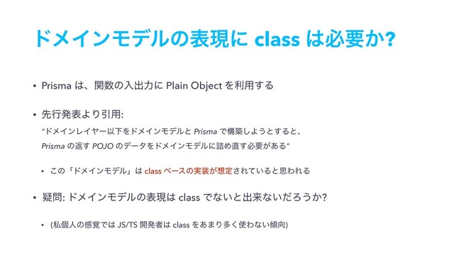 υϝΠϯϞσϧͷදݱʹ class ͸ඞཁ͔?
• Prisma ͸ɺؔ਺ͷೖग़ྗʹ Plain Object Λར༻͢Δ
• ઌߦൃදΑΓҾ༻: 
"υϝΠϯϨΠϠʔҎԼΛυϝΠϯϞσϧͱ Prisma Ͱߏங͠Α͏ͱ͢Δͱɺ 
Prisma ͷฦ͢ POJO ͷσʔλΛυϝΠϯϞσϧʹ٧Ί௚͢ඞཁ͕͋Δ"
• ͜ͷʮυϝΠϯϞσϧʯ͸ class ϕʔεͷ࣮૷͕૝ఆ͞Ε͍ͯΔͱࢥΘΕΔ
• ٙ໰: υϝΠϯϞσϧͷදݱ͸ class Ͱͳ͍ͱग़དྷͳ͍ͩΖ͏͔?
• (ࢲݸਓͷײ֮Ͱ͸ JS/TS ։ൃऀ͸ class Λ͋·Γଟ͘࢖Θͳ͍܏޲)
