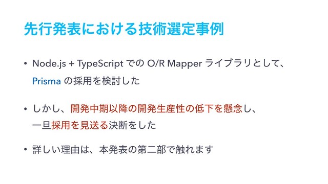 ઌߦൃදʹ͓͚Δٕज़બఆࣄྫ
• Node.js + TypeScript Ͱͷ O/R Mapper ϥΠϒϥϦͱͯ͠ɺ
Prisma ͷ࠾༻Λݕ౼ͨ͠
• ͔͠͠ɺ։ൃதظҎ߱ͷ։ൃੜ࢈ੑͷ௿ԼΛݒ೦͠ɺ 
Ұ୴࠾༻ΛݟૹΔܾஅΛͨ͠
• ৄ͍͠ཧ༝͸ɺຊൃදͷୈೋ෦Ͱ৮Ε·͢
