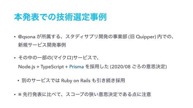 ຊൃදͰͷٕज़બఆࣄྫ
• @qsona ͕ॴଐ͢ΔɺελσΟαϓϦ։ൃͷࣄۀ෦ (چ Quipper) ಺Ͱͷɺ 
৽نαʔϏε։ൃࣄྫ
• ͦͷதͷҰ෦ͷ(ϚΠΫϩ)αʔϏεͰɺ 
Node.js + TypeScript + Prisma Λ࠾༻ͨ͠ (2020/08 ͝Ζͷҙࢥܾఆ)
• ผͷαʔϏεͰ͸ Ruby on Rails ΋Ҿ͖ଓ͖࠾༻
• ※ ઌߦൃදʹൺ΂ͯɺείʔϓͷڱ͍ҙࢥܾఆͰ͋Δ఺ʹ஫ҙ
