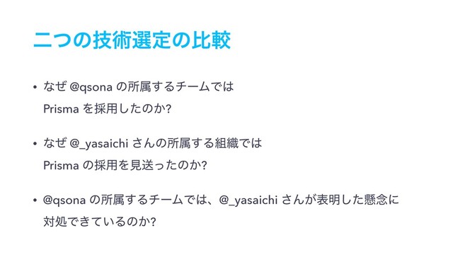 ೋͭͷٕज़બఆͷൺֱ
• ͳͥ @qsona ͷॴଐ͢ΔνʔϜͰ͸ 
Prisma Λ࠾༻ͨ͠ͷ͔?
• ͳͥ @_yasaichi ͞Μͷॴଐ͢Δ૊৫Ͱ͸ 
Prisma ͷ࠾༻Λݟૹͬͨͷ͔?
• @qsona ͷॴଐ͢ΔνʔϜͰ͸ɺ@_yasaichi ͞Μ͕ද໌ͨ͠ݒ೦ʹ 
ରॲͰ͖͍ͯΔͷ͔?
