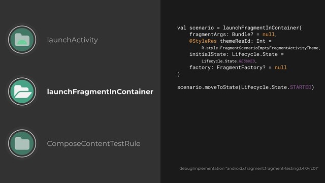 launchActivity
launchFragmentInContainer
ComposeContentTestRule
val scenario = launchFragmentInContainer(


fragmentArgs: Bundle? = null,


@StyleRes themeResId: Int =
 
R.style.FragmentScenarioEmptyFragmentActivityTheme,


initialState: Lifecycle.State =
 
Lifecycle.State.RESUMED,


factory: FragmentFactory? = null


)


scenario.moveToState(Lifecycle.State.STARTED)


debugImplementation "androidx.fragment:fragment-testing:1.4.0-rc01"

