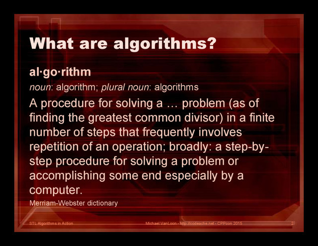 STL Algorithms in Action
What are algorithms?
al∙go∙rithm
noun: algorithm; plural noun: algorithms
A procedure for solving a … problem (as of
finding the greatest common divisor) in a finite
number of steps that frequently involves
repetition of an operation; broadly: a step-by-
step procedure for solving a problem or
accomplishing some end especially by a
computer.
Merriam-Webster dictionary
Michael VanLoon - http://codeache.net - CPPcon 2015 2
