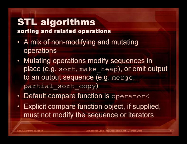 STL Algorithms in Action
STL algorithms
sorting and related operations
• A mix of non-modifying and mutating
operations
• Mutating operations modify sequences in
place (e.g. sort, make_heap), or emit output
to an output sequence (e.g. merge,
partial_sort_copy)
• Default compare function is operator<
• Explicit compare function object, if supplied,
must not modify the sequence or iterators
Michael VanLoon - http://codeache.net - CPPcon 2015 11
