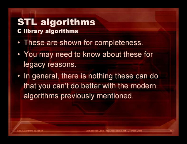 STL Algorithms in Action
STL algorithms
C library algorithms
• These are shown for completeness.
• You may need to know about these for
legacy reasons.
• In general, there is nothing these can do
that you can’t do better with the modern
algorithms previously mentioned.
Michael VanLoon - http://codeache.net - CPPcon 2015 15
