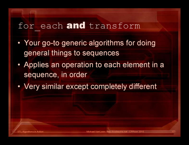 STL Algorithms in Action
for_each and transform
• Your go-to generic algorithms for doing
general things to sequences
• Applies an operation to each element in a
sequence, in order
• Very similar except completely different
Michael VanLoon - http://codeache.net - CPPcon 2015 17
