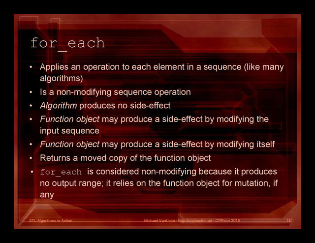 STL Algorithms in Action
for_each
• Applies an operation to each element in a sequence (like many
algorithms)
• Is a non-modifying sequence operation
• Algorithm produces no side-effect
• Function object may produce a side-effect by modifying the
input sequence
• Function object may produce a side-effect by modifying itself
• Returns a moved copy of the function object
• for_each is considered non-modifying because it produces
no output range; it relies on the function object for mutation, if
any
Michael VanLoon - http://codeache.net - CPPcon 2015 18
