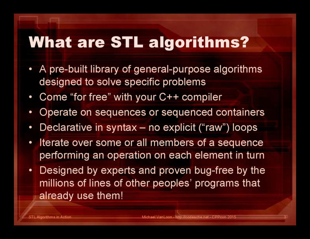 STL Algorithms in Action
What are STL algorithms?
• A pre-built library of general-purpose algorithms
designed to solve specific problems
• Come “for free” with your C++ compiler
• Operate on sequences or sequenced containers
• Declarative in syntax – no explicit (“raw”) loops
• Iterate over some or all members of a sequence
performing an operation on each element in turn
• Designed by experts and proven bug-free by the
millions of lines of other peoples’ programs that
already use them!
Michael VanLoon - http://codeache.net - CPPcon 2015 3

