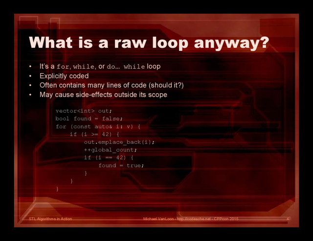 STL Algorithms in Action
What is a raw loop anyway?
• It’s a for, while, or do… while loop
• Explicitly coded
• Often contains many lines of code (should it?)
• May cause side-effects outside its scope
vector out;
bool found = false;
for (const auto& i: v) {
if (i >= 42) {
out.emplace_back(i);
++global_count;
if (i == 42) {
found = true;
}
}
}
Michael VanLoon - http://codeache.net - CPPcon 2015 4
