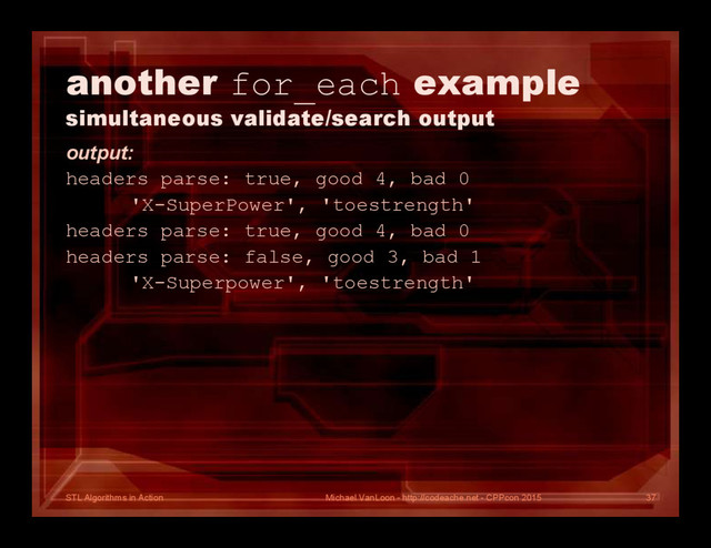 STL Algorithms in Action
another for_each example
simultaneous validate/search output
output:
headers parse: true, good 4, bad 0
'X-SuperPower', 'toestrength'
headers parse: true, good 4, bad 0
headers parse: false, good 3, bad 1
'X-Superpower', 'toestrength'
Michael VanLoon - http://codeache.net - CPPcon 2015 37
