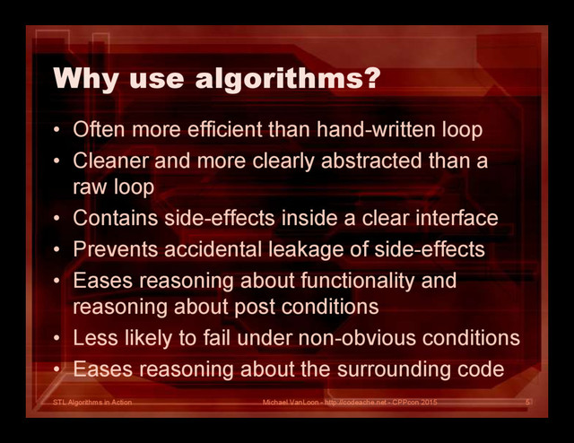 STL Algorithms in Action
Why use algorithms?
• Often more efficient than hand-written loop
• Cleaner and more clearly abstracted than a
raw loop
• Contains side-effects inside a clear interface
• Prevents accidental leakage of side-effects
• Eases reasoning about functionality and
reasoning about post conditions
• Less likely to fail under non-obvious conditions
• Eases reasoning about the surrounding code
Michael VanLoon - http://codeache.net - CPPcon 2015 5
