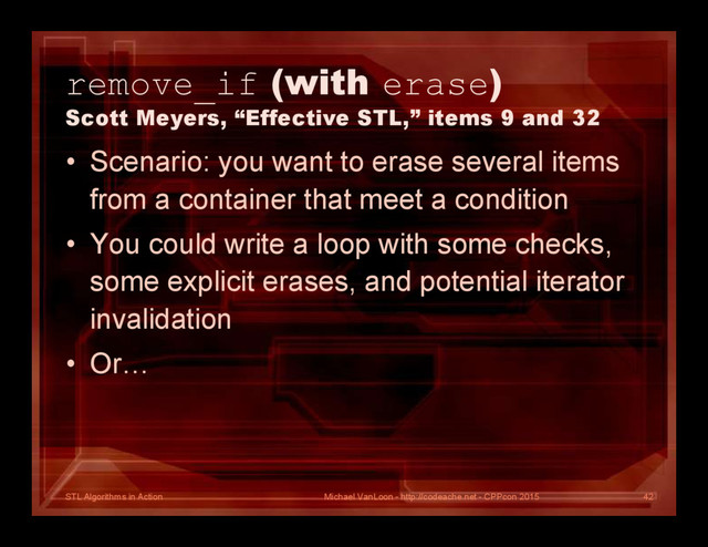 STL Algorithms in Action
remove_if (with erase)
Scott Meyers, “Effective STL,” items 9 and 32
• Scenario: you want to erase several items
from a container that meet a condition
• You could write a loop with some checks,
some explicit erases, and potential iterator
invalidation
• Or…
Michael VanLoon - http://codeache.net - CPPcon 2015 42
