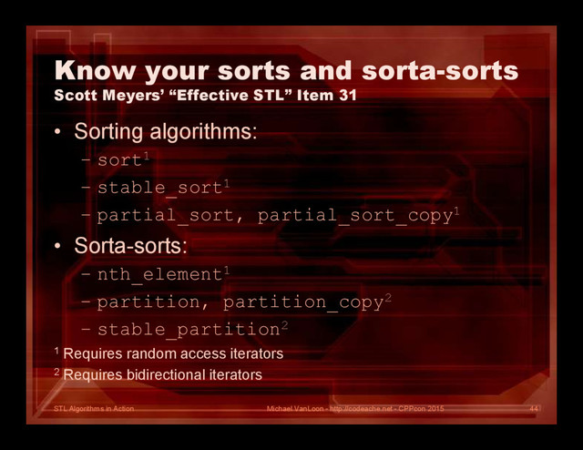 STL Algorithms in Action
Know your sorts and sorta-sorts
Scott Meyers’ “Effective STL” Item 31
• Sorting algorithms:
– sort1
– stable_sort1
– partial_sort, partial_sort_copy1
• Sorta-sorts:
– nth_element1
– partition, partition_copy2
– stable_partition2
1 Requires random access iterators
2 Requires bidirectional iterators
Michael VanLoon - http://codeache.net - CPPcon 2015 44
