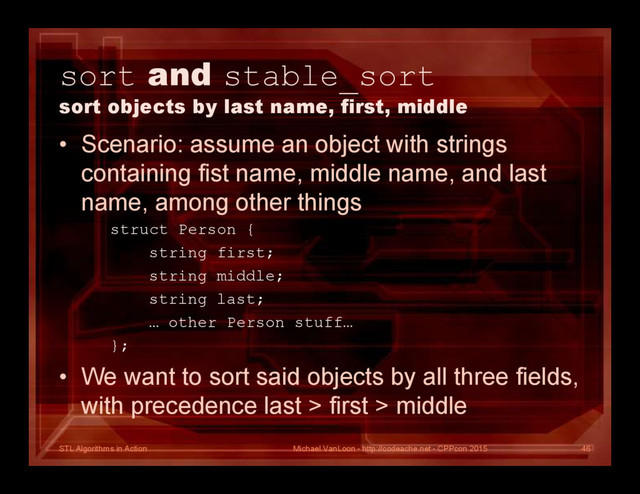 STL Algorithms in Action
sort and stable_sort
sort objects by last name, first, middle
• Scenario: assume an object with strings
containing fist name, middle name, and last
name, among other things
struct Person {
string first;
string middle;
string last;
… other Person stuff…
};
• We want to sort said objects by all three fields,
with precedence last > first > middle
Michael VanLoon - http://codeache.net - CPPcon 2015 46
