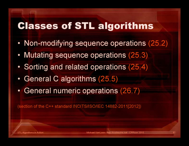 STL Algorithms in Action
Classes of STL algorithms
• Non-modifying sequence operations (25.2)
• Mutating sequence operations (25.3)
• Sorting and related operations (25.4)
• General C algorithms (25.5)
• General numeric operations (26.7)
(section of the C++ standard INCITS/ISO/IEC 14882-2011[2012])
Michael VanLoon - http://codeache.net - CPPcon 2015 6
