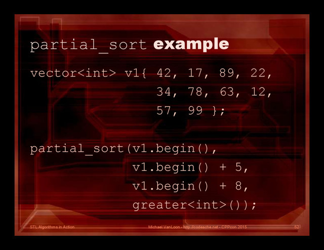 STL Algorithms in Action
partial_sort example
vector v1{ 42, 17, 89, 22,
34, 78, 63, 12,
57, 99 };
partial_sort(v1.begin(),
v1.begin() + 5,
v1.begin() + 8,
greater());
Michael VanLoon - http://codeache.net - CPPcon 2015 52
