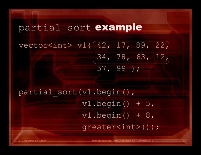 STL Algorithms in Action
partial_sort example
vector v1{ 42, 17, 89, 22,
34, 78, 63, 12,
57, 99 };
partial_sort(v1.begin(),
v1.begin() + 5,
v1.begin() + 8,
greater());
Michael VanLoon - http://codeache.net - CPPcon 2015 53
