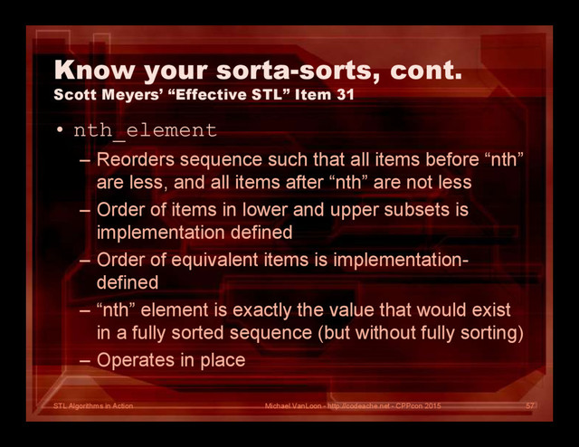 STL Algorithms in Action
Know your sorta-sorts, cont.
Scott Meyers’ “Effective STL” Item 31
• nth_element
– Reorders sequence such that all items before “nth”
are less, and all items after “nth” are not less
– Order of items in lower and upper subsets is
implementation defined
– Order of equivalent items is implementation-
defined
– “nth” element is exactly the value that would exist
in a fully sorted sequence (but without fully sorting)
– Operates in place
Michael VanLoon - http://codeache.net - CPPcon 2015 57
