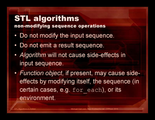 STL Algorithms in Action
STL algorithms
non-modifying sequence operations
• Do not modify the input sequence.
• Do not emit a result sequence.
• Algorithm will not cause side-effects in
input sequence.
• Function object, if present, may cause side-
effects by modifying itself, the sequence (in
certain cases, e.g. for_each), or its
environment.
Michael VanLoon - http://codeache.net - CPPcon 2015 7
