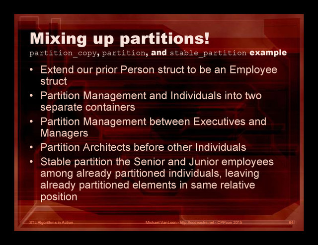 STL Algorithms in Action
Mixing up partitions!
partition_copy, partition, and stable_partition example
• Extend our prior Person struct to be an Employee
struct
• Partition Management and Individuals into two
separate containers
• Partition Management between Executives and
Managers
• Partition Architects before other Individuals
• Stable partition the Senior and Junior employees
among already partitioned individuals, leaving
already partitioned elements in same relative
position
Michael VanLoon - http://codeache.net - CPPcon 2015 64
