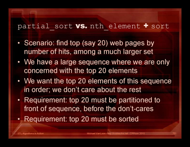 STL Algorithms in Action
partial_sort vs. nth_element + sort
• Scenario: find top (say 20) web pages by
number of hits, among a much larger set
• We have a large sequence where we are only
concerned with the top 20 elements
• We want the top 20 elements of this sequence
in order; we don’t care about the rest
• Requirement: top 20 must be partitioned to
front of sequence, before the don’t-cares
• Requirement: top 20 must be sorted
Michael VanLoon - http://codeache.net - CPPcon 2015 70
