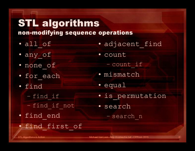 STL Algorithms in Action
STL algorithms
non-modifying sequence operations
• all_of
• any_of
• none_of
• for_each
• find
– find_if
– find_if_not
• find_end
• find_first_of
• adjacent_find
• count
– count_if
• mismatch
• equal
• is_permutation
• search
– search_n
Michael VanLoon - http://codeache.net - CPPcon 2015 8
