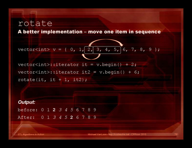 STL Algorithms in Action
rotate
A better implementation – move one item in sequence
vector v = { 0, 1, 2, 3, 4, 5, 6, 7, 8, 9 };
vector::iterator it = v.begin() + 2;
vector::iterator it2 = v.begin() + 6;
rotate(it, it + 1, it2);
Output:
before: 0 1 2 3 4 5 6 7 8 9
After: 0 1 3 4 5 2 6 7 8 9
Michael VanLoon - http://codeache.net - CPPcon 2015 76
